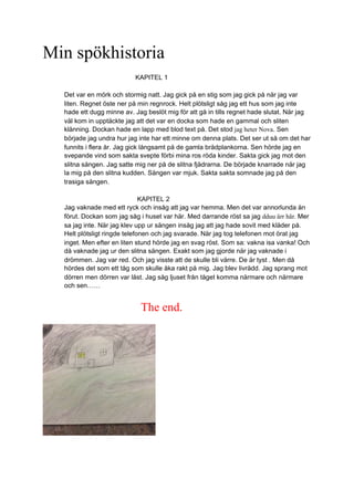 Min spökhistoria
KAPITEL 1
Det var en mörk och stormig natt. Jag gick på en stig som jag gick på när jag var
liten. Regnet öste ner på min regnrock. Helt plötsligt såg jag ett hus som jag inte
hade ett dugg minne av. Jag beslöt mig för att gå in tills regnet hade slutat. När jag
väl kom in upptäckte jag att det var en docka som hade en gammal och sliten
klänning. Dockan hade en lapp med blod text på. Det stod jag heter Nova. Sen
började jag undra hur jag inte har ett minne om denna plats. Det ser ut så om det har
funnits i flera år. Jag gick långsamt på de gamla brädplankorna. Sen hörde jag en
svepande vind som sakta svepte förbi mina ros röda kinder. Sakta gick jag mot den
slitna sängen. Jag satte mig ner på de slitna fjädrarna. De började knarrade när jag
la mig på den slitna kudden. Sängen var mjuk. Sakta sakta somnade jag på den
trasiga sängen.
KAPITEL 2
Jag vaknade med ett ryck och insåg att jag var hemma. Men det var annorlunda än
förut. Dockan som jag såg i huset var här. Med darrande röst sa jag dduu ärr här. Mer
sa jag inte. När jag klev upp ur sängen insåg jag att jag hade sovit med kläder på.
Helt plötsligt ringde telefonen och jag svarade. När jag tog telefonen mot örat jag
inget. Men efter en liten stund hörde jag en svag röst. Som sa: vakna isa vanka! Och
då vaknade jag ur den slitna sängen. Exakt som jag gjorde när jag vaknade i
drömmen. Jag var red. Och jag visste att de skulle bli värre. De är tyst . Men då
hördes det som ett tåg som skulle åka rakt på mig. Jag blev livrädd. Jag sprang mot
dörren men dörren var låst. Jag såg ljuset från tåget komma närmare och närmare
och sen……
The end.
 