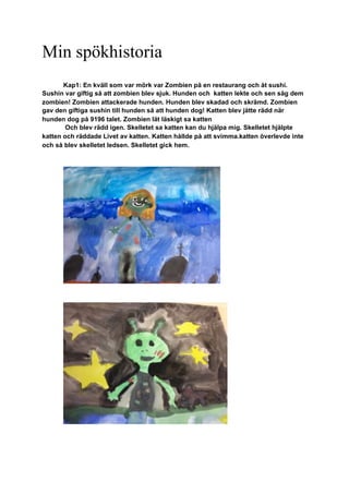 Min spökhistoria
Kap1: En kväll som var mörk var Zombien på en restaurang och åt sushi.
Sushin var giftig så att zombien blev sjuk. Hunden och katten lekte och sen såg dem
zombien! Zombien attackerade hunden. Hunden blev skadad och skrämd. Zombien
gav den giftiga sushin till hunden så att hunden dog! Katten blev jätte rädd när
hunden dog på 9196 talet. Zombien lät läskigt sa katten
Och blev rädd igen. Skelletet sa katten kan du hjälpa mig. Skelletet hjälpte
katten och räddade Livet av katten. Katten hållde på att svimma.katten överlevde inte
och så blev skelletet ledsen. Skelletet gick hem.
 
