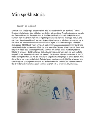 Min spökhistoria
Kapitel 1 om spökhuset
En mörk kväll kolade vi på en zombie film med 3c i klassrummet. En människa i filmen
försöker byta batterier. Men ett batteri gjorde bort alla zombies. En del människorna klarade
det. Det var filmen slut. Då ingen kom är du säker det är så mörkt och läskigt därnere i
brunnen men den är tom men det är inga lampor där nere men inte förens på mån,tis,ons
men inte i dag men det är snö ute men då kan vi inte komma ut från brunnen men då har vi
inte tid åh nej aaaaaaaaaaaaaaaaaaaaaaaaaaaa ingen ska ta han om dig då kan ingen
döda oss på 20100 talet. Ta en pinne och slots rrrrrrrrraaaaaaaaaaaaaaarrrrrrrrr det är inte
vänta lite vänta lite klockan är 8:10 åh nej vi är sena till spökhuset vi har ingen tid för att seta
lampor.Vi måste seta upp lampor men nu kommer det zombie och vi måste skynda oss
tillbaka till brunnen . Det är viskande döden tunnlar, jag undrar vem som har tagit bort alla
lampor? Vi hör någonting där nere. Var va det ? Det kommer närmare o närmare till oss. Vi
måste springa härifrån. Åh nej det finns ingen väg ut vi måste springa till brunn dörren. Men
det är låst vi har ingen nyckel ut dit. Det ska finnas en stege upp dit. Då hitar vi stegen och
klättrar upp dit. Vi stänger brunn loket. Så zombien kan inte komma ut.vi låser brunn loket.
Det är fortfarande mörkt men solen kommer up snart och vi överlevde. Slut för i dag.
 