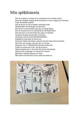 Min spökhistoria
Det var en gång en vampyr och en människa som var bästa vänner.
Dem blev tvingade till att gå till ett hemsökt hus. Det var något som knarrade i
huset. Det kändes spöklikt.
Alla vet att det var ett ont skelett i hemsökta huset.
Skelettet gillar inte främlingar och allt annat.
Dem gick in i det hemsökta huset det var väldigt läskigt.
Det var mycket dimma och spindelnät och lite fladdermöss.
Dem gick fram å nej människan blev tagen av skelettet.
Vampyren försökte springa efter sin kompis.
Vampyrens kompis skrek AAAAAAAAAAAAA!
Skelettet tar människan till sitt sovrum.
Vampyren hittade människan vampyren tog loss repet med sina tänder.
Dem hann och springa i väg dem kom ut ur huset.
Vampyren kom ut. Plötsligt stod människan fröken där.
Fröken sa vad fan gör ni där i det där huset ha.
Några tvingade oss in i det huset vilka då de coola gänget.
Alla dem blev avstängda i en månad och 3 veckor.
Människan vaknade allting var en dröm.
Människans mamma kom och sa varför fan skriker du.
 