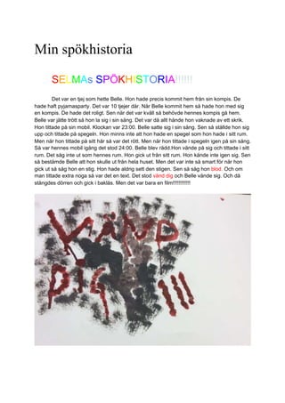 Min spökhistoria
SELMAs SPÖKHISTORIA!!!!!!
Det var en tjej som hette Belle. Hon hade precis kommit hem från sin kompis. De
hade haft pyjamasparty. Det var 10 tjejer där. När Belle kommit hem så hade hon med sig
en kompis. De hade det roligt. Sen när det var kväll så behövde hennes kompis gå hem.
Belle var jätte trött så hon la sig i sin säng. Det var då allt hände hon vaknade av ett skrik.
Hon tittade på sin mobil. Klockan var 23:00. Belle satte sig i sin säng. Sen så ställde hon sig
upp och tittade på spegeln. Hon minns inte att hon hade en spegel som hon hade i sitt rum.
Men när hon tittade på sitt hår så var det rött. Men när hon tittade i spegeln igen på sin säng.
Så var hennes mobil igång det stod 24:00. Belle blev rädd.Hon vände på sig och tittade i sitt
rum. Det såg inte ut som hennes rum. Hon gick ut från sitt rum. Hon kände inte igen sig. Sen
så bestämde Belle att hon skulle ut från hela huset. Men det var inte så smart för när hon
gick ut så såg hon en stig. Hon hade aldrig sett den stigen. Sen så såg hon blod. Och om
man tittade extra noga så var det en text. Det stod vänd dig och Belle vände sig. Och då
stängdes dörren och gick i baklås. Men det var bara en film!!!!!!!!!!!!
 