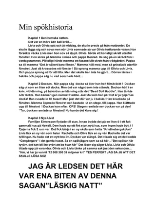 Min spökhistoria
Kapitel 1 Den hemska natten.
Det var en mörk och kall kväll…
Livia och Olivia satt och åt middag, de skulle precis gå från matbordet. De
skulle lägga sig och sova men när Livia somnade så var Olivia fortfarande vaken.Hon
försökte väcka Livia men hon sov så djupt. Olivia hörde ett konstigt skratt utanför
fönstret. Hon skrek på Mamma Linnea och pappa Konrad. De såg på en skräckfilm i
vardagsrummet. Plötsligt hörde mamma ett fasansfullt skratt från trädgården. Pappa
sa till mamma “Det är säkert bara filmen.” Mamma höll med, men så gnisslade utanför
fönstret. Just då krossades ett fönster ! Då sprang mamma upp till Olivia och Livia.
Och pappa sprang ut för att titta. Men det skulle han inte ha gjort… Dörren låstes i
baklås och pappa såg nu vad som hade hänt…
Kapitel 2 Dockan. När pappa såg docka så blev han helt förskräckt ! Dockan
såg ut som en liten söt docka. Men det var något som inte stämde. Dockan höll i en
kniv, vit klänning, på baksidan av klänning står det “Dead Doll Haddie”. Han tänkte
och tänkte. Han känner igen namnet Haddie. Just då kom han på! Det är ju tjejernas
docka! Han rusade in till huset! Men just det där var ju i baklås! Han knackade på
fönstret. Mamma öppnade fönstret och kastade ut en stege, till pappa. Han klättrade
upp till fönstret ! Dockan kom efter. OPS! Stegen ramlade ner dockan var på den!
“Tur, dockan ramlade ur fönstret! Nu kunde det klara sig !
Kapitel 3 Nya Livet
Familjen Elmersson flyttade till stan. Innan bodde det på en liten ö i ett fult
gammalt hus på Hawaii. Dem hade nu ett fint stort nytt hus, som ingen hade bott i !
Tjejerna fick 2 rum var. Det fick börja i en ny skola som hette “Kristinebergskolan”
Livia fick en ny vän som heter Rachella och Oliva fick en ny vän Rachelle det var
tvillingar. Nu hade det ett nytt bra liv. Dockan var slängd. Det visade sig att det bodde
“Gengångare” i det gamla huset. Sa en spökjägare som sa så här…”Det spökar här
tyvärr, det kan bli lite svårt att bo kvar här” Det löser sig säger Livia. Livia och Olivia
tittade upp på varandra. Olivia och Livia tänke på samma sak just den sekunden…
“Hm, vi har ju vunnit ‘12 000 300 39 miljoner kr!” YES PERFEKT JAG SA JU ATT DET
SKULLE LÖSA SIG!
JAG ÄR LEDSEN DET HÄR
VAR ENA BITEN AV DENNA
SAGAN”LÄSKIG NATT”
 