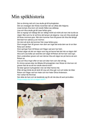 Min spökhistoria
Det va dimmig natt och Lisa skulle gå till kyrkogården.
Det var onsdagen den första november det var alltså alla helgona.
Lisas kompis Alva kom och skulle Hålla Lisa sällskap.
Lisa och Alva skulle gå till Lisas farfars grav.
Det va regnigt och blåsigt det var väldigt mörkt så mörkt att man inte kunde se
något. Men som tur är så finns det lampor på stigarna. Lisa och Alva skulle gå
till Alvas mormors grav. När dom kommer fram till graven blir Alva lite tårögd.
Det klart hon saknar ju sin mormor.
hör dom ett skrik det kommer från Lisas farfars grav.
Dom smyger fram till graven men dem ser inget det enda dem ser är en liten
flicka som skriker.
Dom springer fram till flickan och frågar vad som har hänt .
Flickan säger att det var någon som tog på henne fast det inte va någon där!
Alva och Lisa kollar på varandra och säger till flickan att hon kan vara lugn.
Dem undersöker graven och sen känner Alva att någon tar på henne så som
flickan sa.
Lisa och Alva ringer efter en taxi och åker hem och vilar ett tag.
En timme senare åker de tillbaka till kyrkogården men flickan är inte kvar vid
graven fast de sa att hon skulle stanna kvar!!
De letar igenom kyrkogården men de hittar henne inte.
Efter ett tag hörde de ett skrik till Lisa och Alva går runt och kollar de hittar
flickan och frågar vad hon heter och hon heter Olivia Andersson.
Hon verkar lite förvirrad.
Sen åkte de hem och de bestämde sig för att inte åka dit sent på kvällen.
Snipp snapp slut så va sagan slut!!!!
 