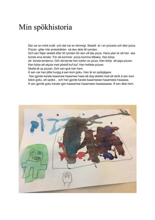 Min spökhistoria
Det var en mörk kväll och det var en dimmigt. Skelett är i en pizzaria och äter pizza.
Pizzan gillar inte andedräkten så den åkte till rymden.
Och sen följer skelett efter till rymden för den vill äta pizza. Hans plan är att han ska
borsta sina tender. För då kommer pizza komma tillbaka. Han börja
att borsta tenderns. Och då kende han lukten av pizza. Han börja att jaga pizzan.
Han börja att skjuta med plistoll buf buf. Han trefade pizzan.
Skelet åt up pizzan. Och sen gick han hem.
Å sen var han jätte hurgig å sen kom goku. Han är en spökjägare.
Han gjorde karate kaaamee haaamee haaa då dog skletet med ett skrik å sen kom
bläck goku, ett spöke , och han gjorde karate kaaameeee haaameee haaaaaa.
Å sen gjorde goku karate igen kaaaamee haaameee haaaaaaaaa. Å sen åkte hem.
 