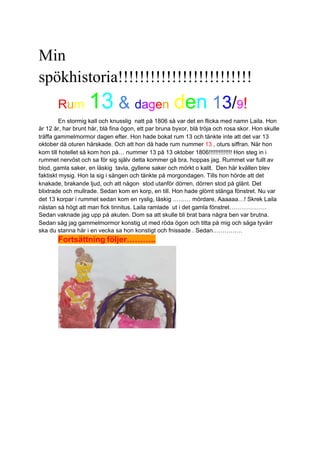 Min
spökhistoria!!!!!!!!!!!!!!!!!!!!!!!!!
Rum 13 & dagen den 13/9!
En stormig kall och knusslig natt på 1806 så var det en flicka med namn Laila. Hon
är 12 år, har brunt hår, blå fina ögon, ett par bruna byxor, blå tröja och rosa skor. Hon skulle
träffa gammelmormor dagen efter. Hon hade bokat rum 13 och tänkte inte att det var 13
oktober då oturen härskade. Och att hon då hade rum nummer 13 , oturs siffran. När hon
kom till hotellet så kom hon på… nummer 13 på 13 oktober 1806!!!!!!!!!!!!!! Hon steg in i
rummet nervöst och sa för sig själv detta kommer gå bra, hoppas jag. Rummet var fullt av
blod, gamla saker, en läskig tavla, gyllene saker och mörkt o kallt. Den här kvällen blev
faktiskt mysig. Hon la sig i sängen och tänkte på morgondagen. Tills hon hörde att det
knakade, brakande ljud, och att någon stod utanför dörren, dörren stod på glänt. Det
blixtrade och mullrade. Sedan kom en korp, en till. Hon hade glömt stänga fönstret. Nu var
det 13 korpar i rummet sedan kom en ryslig, läskig ……… mördare. Aaaaaa…! Skrek Laila
nästan så högt att man fick tinnitus. Laila ramlade ut i det gamla fönstret……………….
Sedan vaknade jag upp på akuten. Dom sa att skulle bli brat bara några ben var brutna.
Sedan såg jag gammelmormor konstig ut med röda ögon och titta på mig och säga tyvärr
ska du stanna här i en vecka sa hon konstigt och fnissade . Sedan……………
Fortsättning följer………..
 
