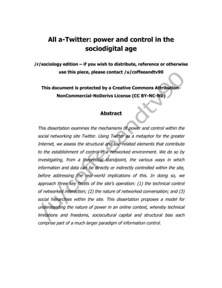  
	
  
	
  
All a-Twitter: power and control in the
sociodigital age
/r/sociology edition – if you wish to distribute, reference or otherwise
use this piece, please contact /u/coffeeandtv90
This document is protected by a Creative Commons Attribution-
NonCommercial-NoDerivs License (CC BY-NC-ND)
Abstract
This dissertation examines the mechanisms of power and control within the
social networking site Twitter. Using Twitter as a metaphor for the greater
Internet, we assess the structural and use-related elements that contribute
to the establishment of control in a networked environment. We do so by
investigating, from a theoretical standpoint, the various ways in which
information and data can be directly or indirectly controlled within the site,
before addressing the real-world implications of this. In doing so, we
approach three key facets of the site’s operation: (1) the technical control
of networked interaction; (2) the nature of networked conversation; and (3)
social hierarchies within the site. This dissertation proposes a model for
understanding the nature of power in an online context, whereby technical
limitations and freedoms, sociocultural capital and structural bias each
comprise part of a much larger paradigm of information control.
 