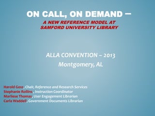 ON CALL, ON DEMAND –
A NEW REFERENCE MODEL AT
SAMFORD UNIVERSITY LIBRARY
ALLA CONVENTION – 2013
Montgomery, AL
Harold Goss, Chair, Reference and Research Services
Stephanie Rollins , Instruction Coordinator
Marliese Thomas, User Engagement Librarian
Carla Waddell, Government Documents Librarian
 