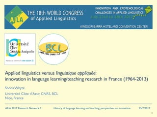 AILA 2017 Research Network 2 History of language learning and teaching: perspectives on innovation 25/7/2017
Applied linguistics versus linguistique appliquée:
innovation in language learning/teaching research in France (1964-2013)
Shona Whyte
Université Côte d’Azur, CNRS, BCL 
Nice, France
1
 