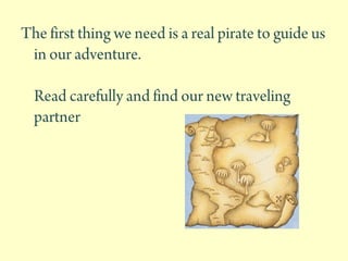 The first thing we need is a real pirate to guide us
in our adventure.
Read carefully and find our new traveling
partner
 
