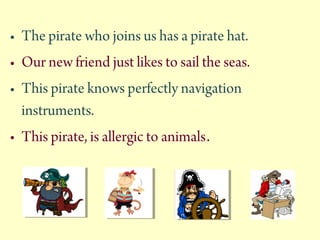 ? The pirate who joins us has a pirate hat.
? Our new friend just likes to sail the seas.
? This pirate knows perfectly navigation
instruments.
? This pirate, is allergic to animals.
 