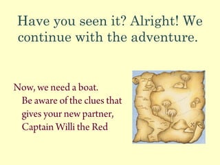 Have you seen it? Alright! We
continue with the adventure.
Now, we need a boat.
Be aware of the clues that
gives your new partner,
Captain Willi the Red
 