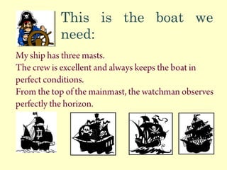 This is the boat we
need:
My ship has three masts.
The crew is excellent and always keeps the boat in
perfect conditions.
From the top of the mainmast, the watchman observes
perfectly the horizon.
 