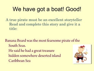 We have got a boat! Good!
A true pirate must be an excellent storyteller
Read and complete this story and give it a
title:
Banana Beard was the most fearsome pirate of the
South Seas.
He said he had a great treasure
hidden somewhere deserted island
Caribbean Sea
 