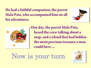 He had a faithful companion, the parrot
Mala Pata, who accompanied him on all
his adventures.
One day, the parrot Mala Pata,
heard the crew talking about a
map, and a island that had hidden
the most precious treasure a man
could have ...
Now is your turn
 