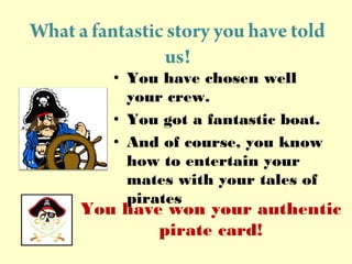 What a fantastic story you have told
us!
? You have chosen well
your crew.
? You got a fantastic boat.
? And of course, you know
how to entertain your
mates with your tales of
pirates
You have won your authentic
pirate card!
 