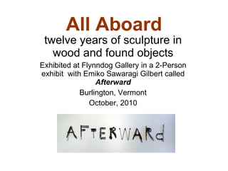 All Aboard twelve years of sculpture in wood and found objects Exhibited at Flynndog Gallery in a 2-Person exhibit  with Emiko Sawaragi Gilbert called  Afterward Burlington, Vermont October, 2010 