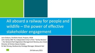 All aboard a railway for people and
wildlife – the power of effective
stakeholder engagement
1
Jane Dobson, Portfolio Head, Projects, RSSB
John Varley OBE TD, Independent Chair of the “Varley Review”
– the Network Rail Vegetation Management Review, plus Estate
Director of Clinton Devon Estates
Dr Neil Strong, Biodiversity Strategy Manager, Network Rail
24 February 2021
 