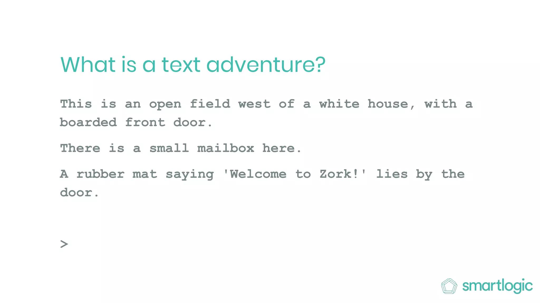 What is a text adventure?
This is an open field west of a white house, with a
boarded front door.
There is a small mailbox here.
A rubber mat saying 'Welcome to Zork!' lies by the
door.
>
 