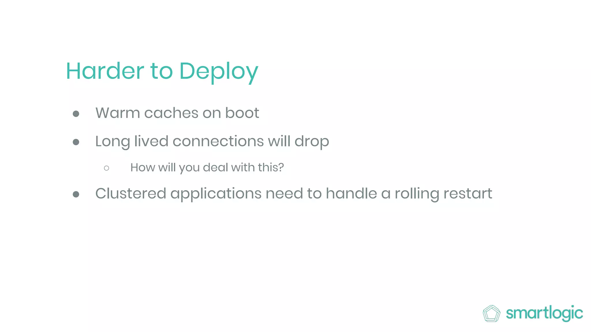 Harder to Deploy
● Warm caches on boot
● Long lived connections will drop
○ How will you deal with this?
● Clustered applications need to handle a rolling restart
 