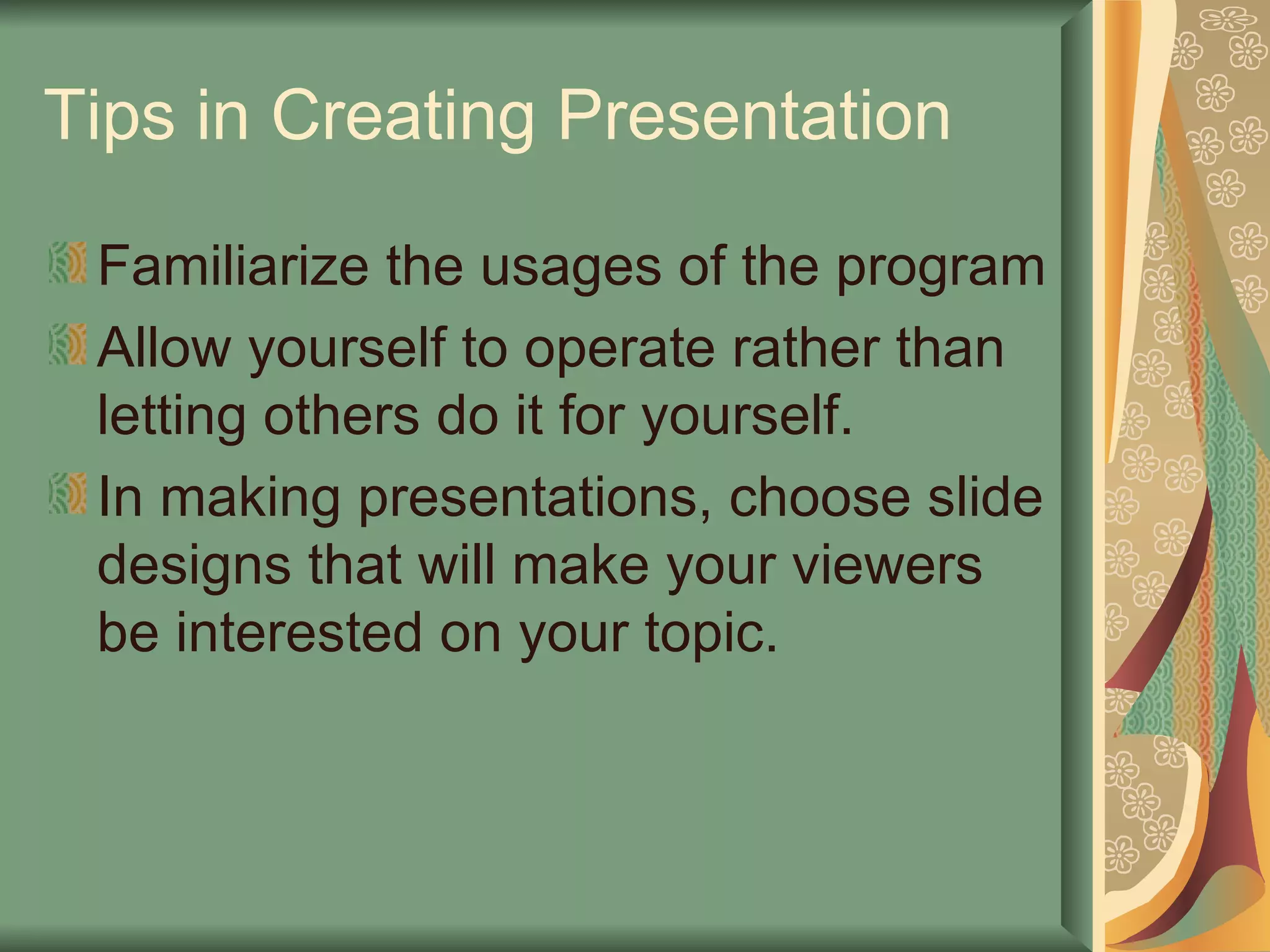 Tips in Creating Presentation Familiarize the usages of the program Allow yourself to operate rather than letting others do it for yourself. In making presentations, choose slide designs that will make your viewers be interested on your topic. 