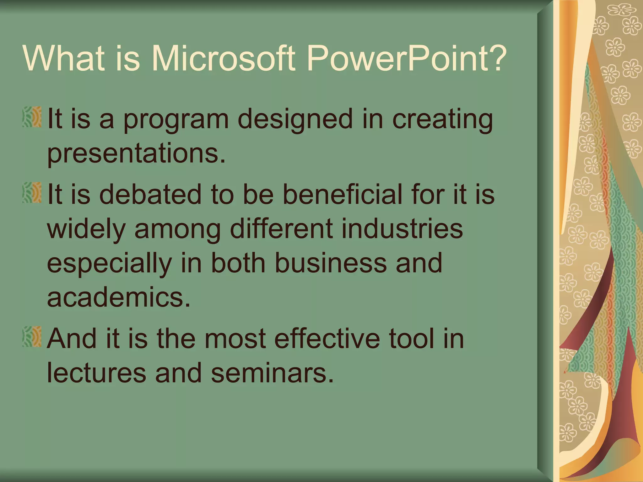 What is Microsoft PowerPoint? It is a program designed in creating presentations. It is debated to be beneficial for it is widely among different industries especially in both business and academics. And it is the most effective tool in lectures and seminars. 