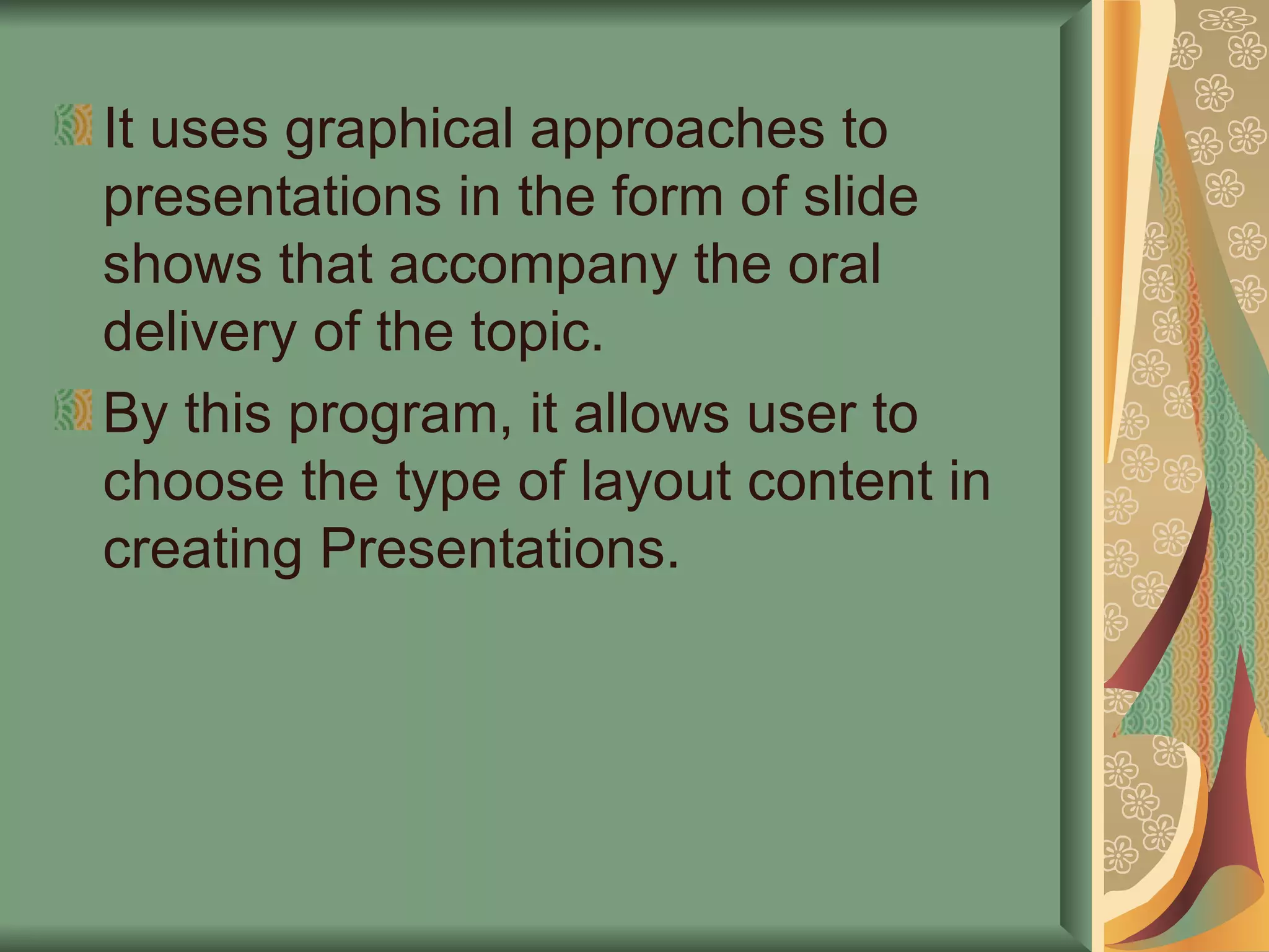 It uses graphical approaches to presentations in the form of slide shows that accompany the oral delivery of the topic. By this program, it allows user to choose the type of layout content in creating Presentations. 