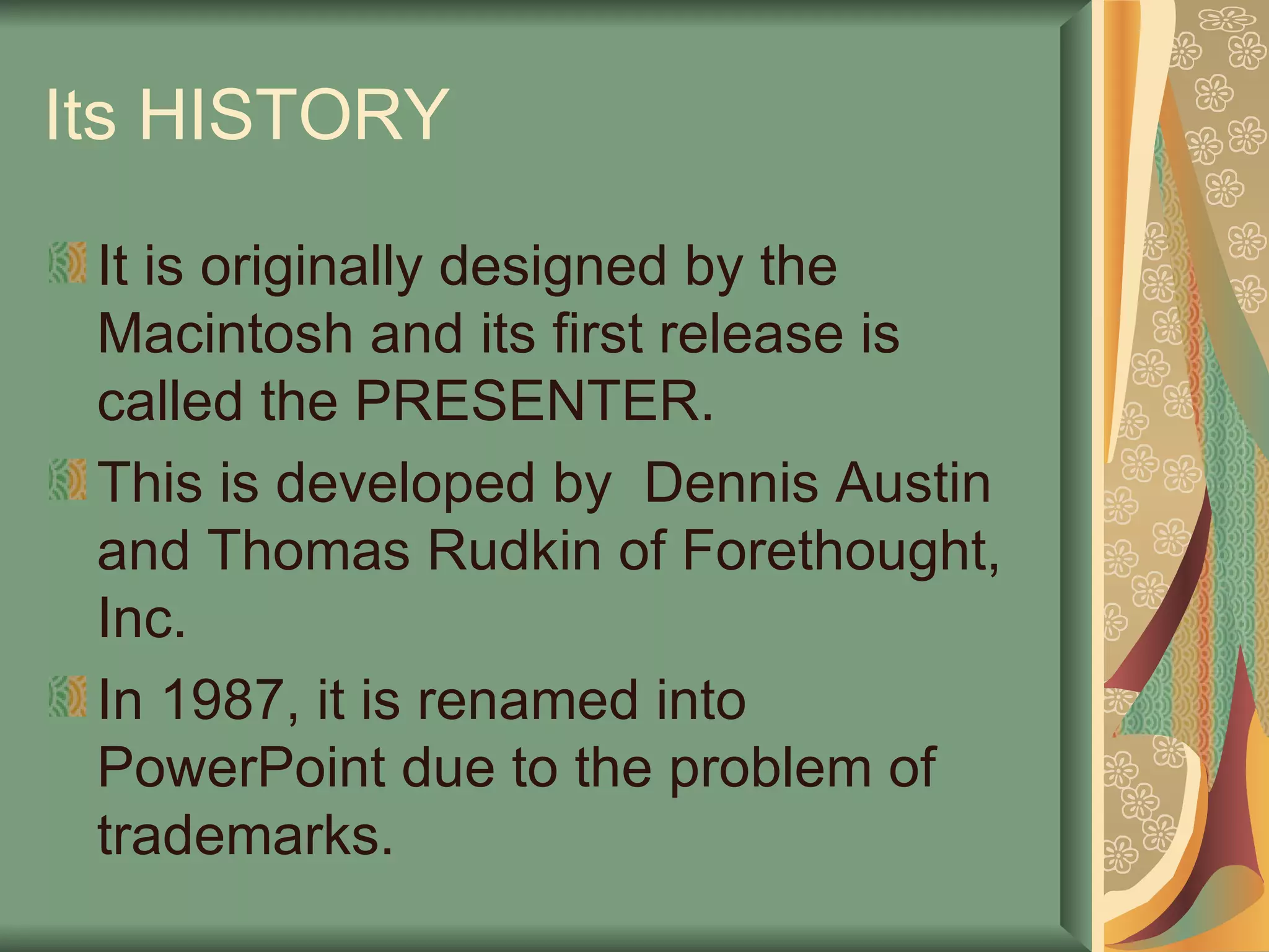Its HISTORY It is originally designed by the Macintosh and its first release is called the PRESENTER. This is developed by  Dennis Austin and Thomas Rudkin of Forethought, Inc. In 1987, it is renamed into PowerPoint due to the problem of trademarks. 