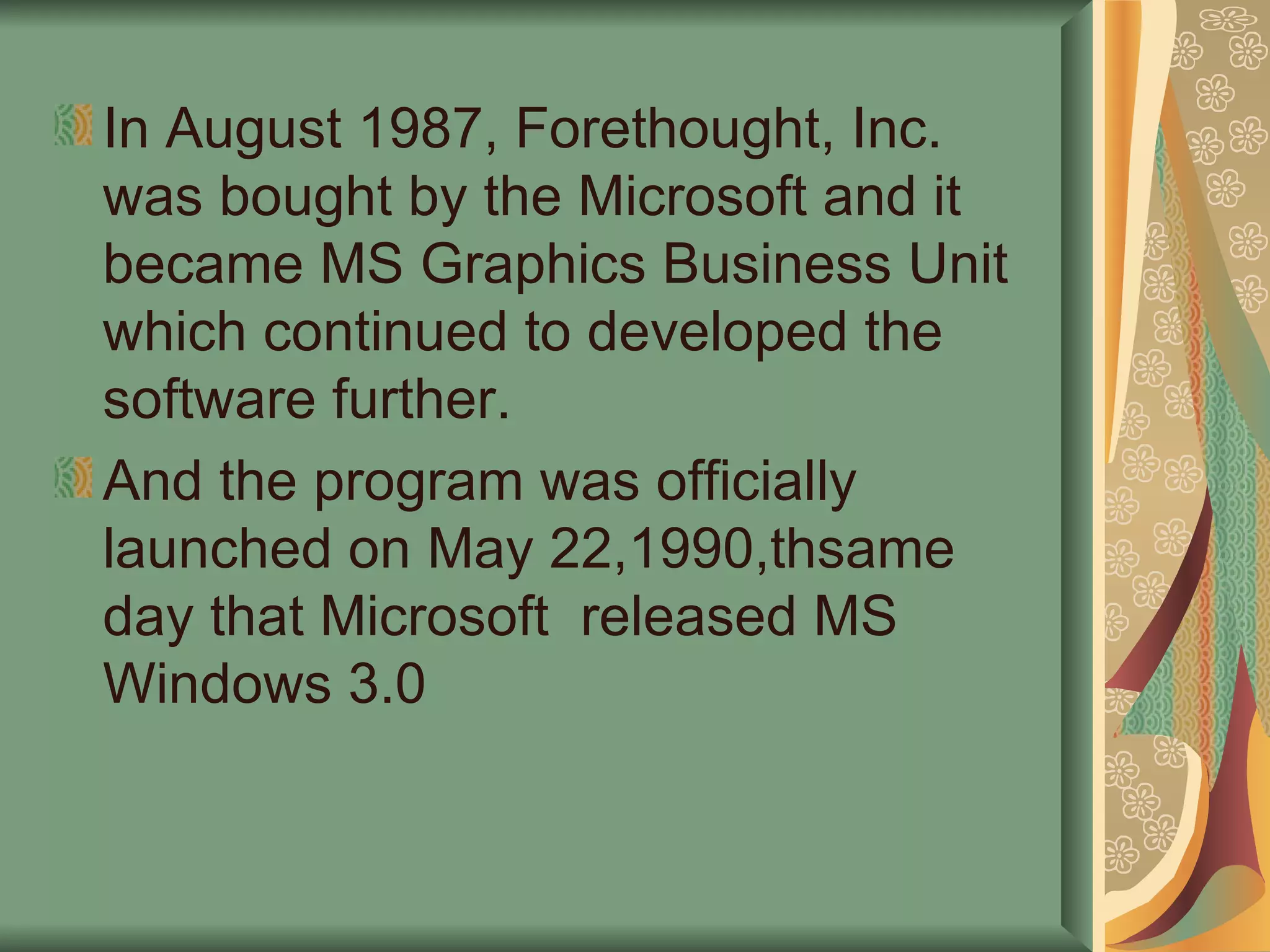 In August 1987, Forethought, Inc. was bought by the Microsoft and it became MS Graphics Business Unit which continued to developed the software further. And the program was officially launched on May 22,1990,thsame day that Microsoft  released MS Windows 3.0 