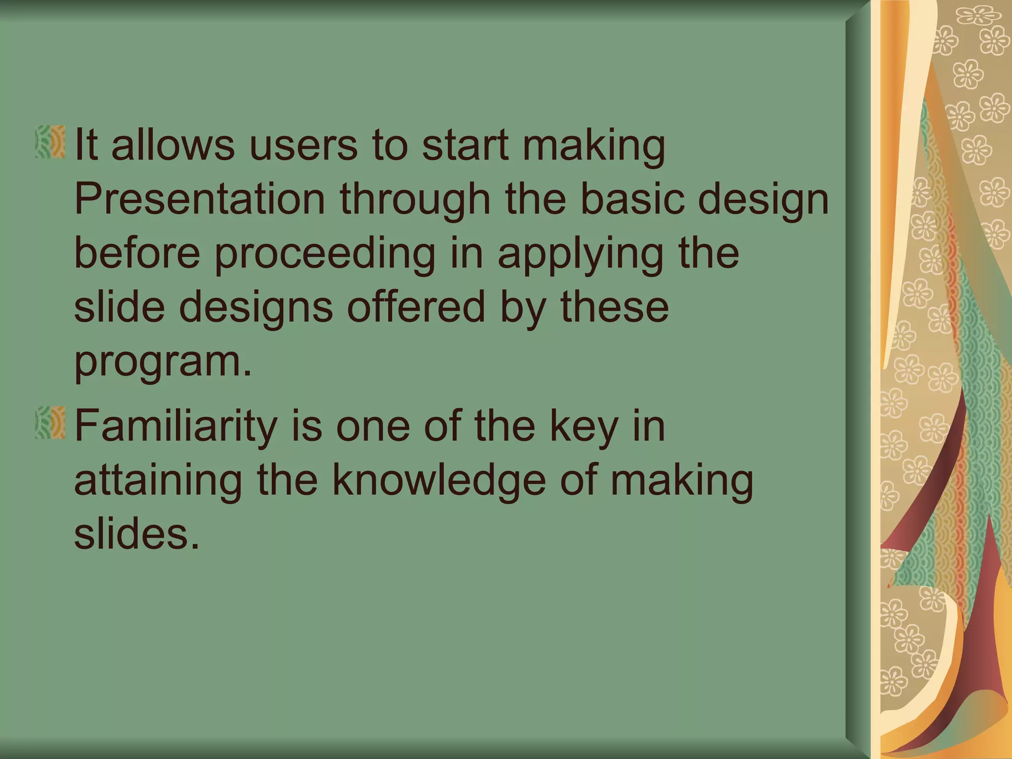 It allows users to start making Presentation through the basic design before proceeding in applying the slide designs offered by these program. Familiarity is one of the key in attaining the knowledge of making slides. 
