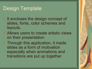Design Template It encloses the design concept of slides, fonts, color schemes and layouts. Allows users to create artistic views on their presentation  Through this application, it made slides as a form of motivation especially when animations and transitions are put up together 