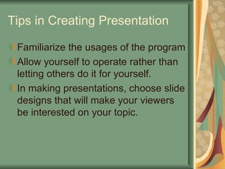 Tips in Creating Presentation Familiarize the usages of the program Allow yourself to operate rather than letting others do it for yourself. In making presentations, choose slide designs that will make your viewers be interested on your topic. 