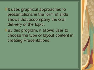 It uses graphical approaches to presentations in the form of slide shows that accompany the oral delivery of the topic. By this program, it allows user to choose the type of layout content in creating Presentations. 