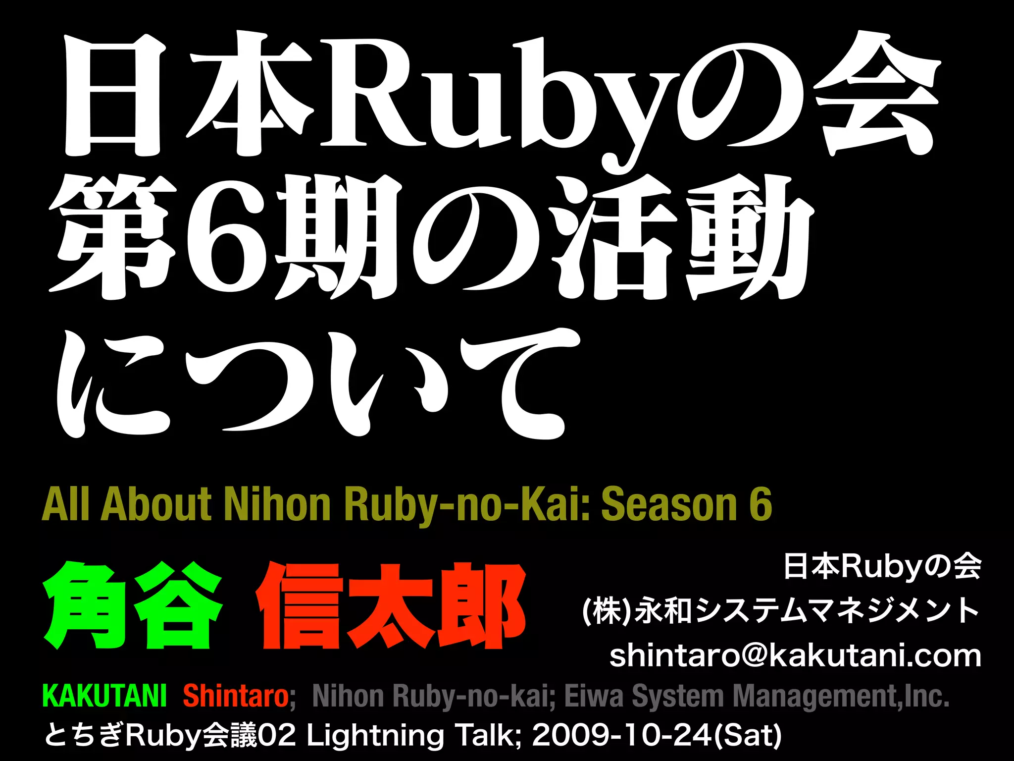 日本Rubyの会
第6期の活動
について
All About Nihon Ruby-no-Kai: Season 6
                                                  日本Rubyの会

角谷 信太郎                                (株)永和システムマネジメント
                                        shintaro@kakutani.com
KAKUTANI Shintaro; Nihon Ruby-no-kai; Eiwa System Management,Inc.
とちぎRuby会議02 Lightning Talk; 2009-10-24(Sat)
 
