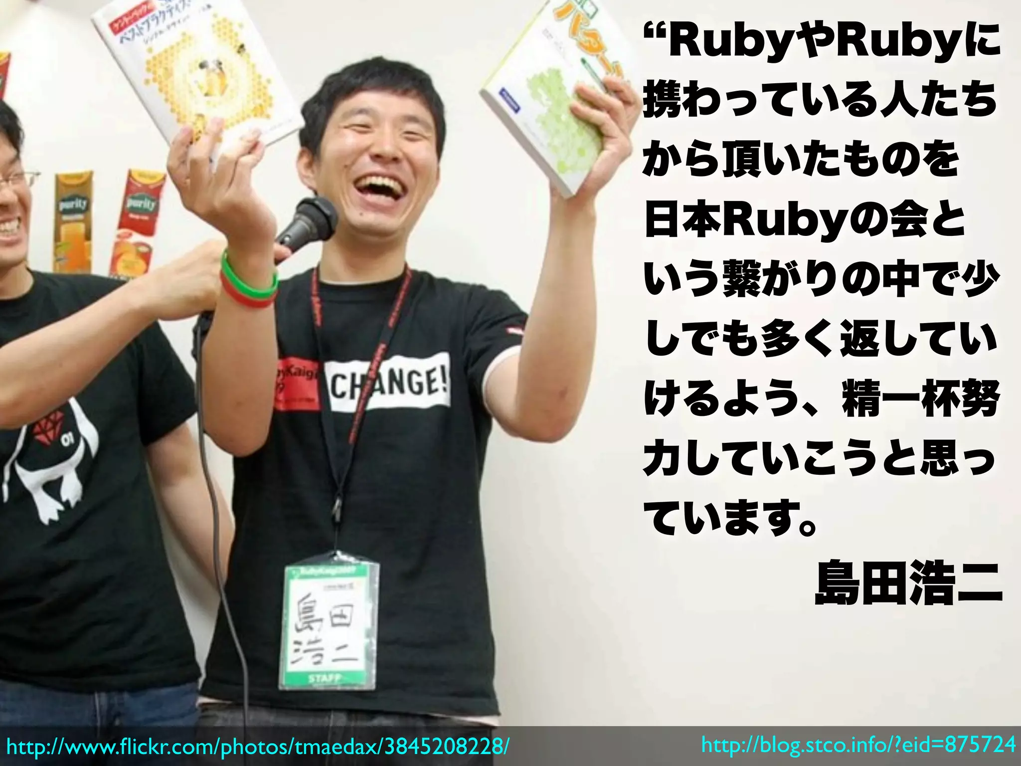 RubyやRubyに
                                                  携わっている人たち
                                                  から頂いたものを
                                                  日本Rubyの会と
                                                  いう繋がりの中で少
                                                  しでも多く返してい
                                                  けるよう、精一杯努
                                                  力していこうと思っ
                                                  ています。
                                                              島田浩二


http://www.ﬂickr.com/photos/tmaedax/3845208228/    http://blog.stco.info/?eid=875724
 