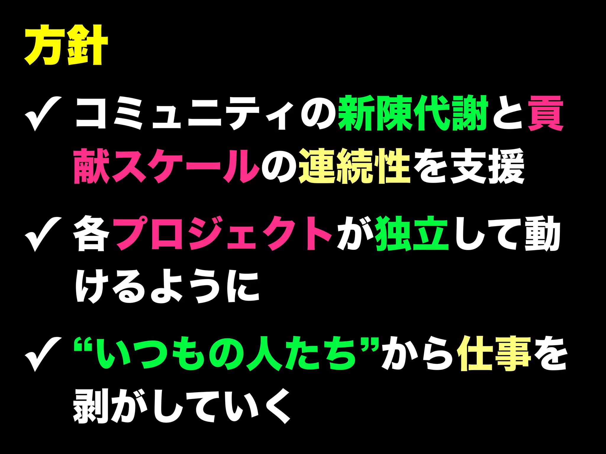 方針
✓ コミュニティの新陳代謝と貢
 献スケールの連続性を支援
✓ 各プロジェクトが独立して動
 けるように
✓ いつもの人たち から仕事を
 剥がしていく
 