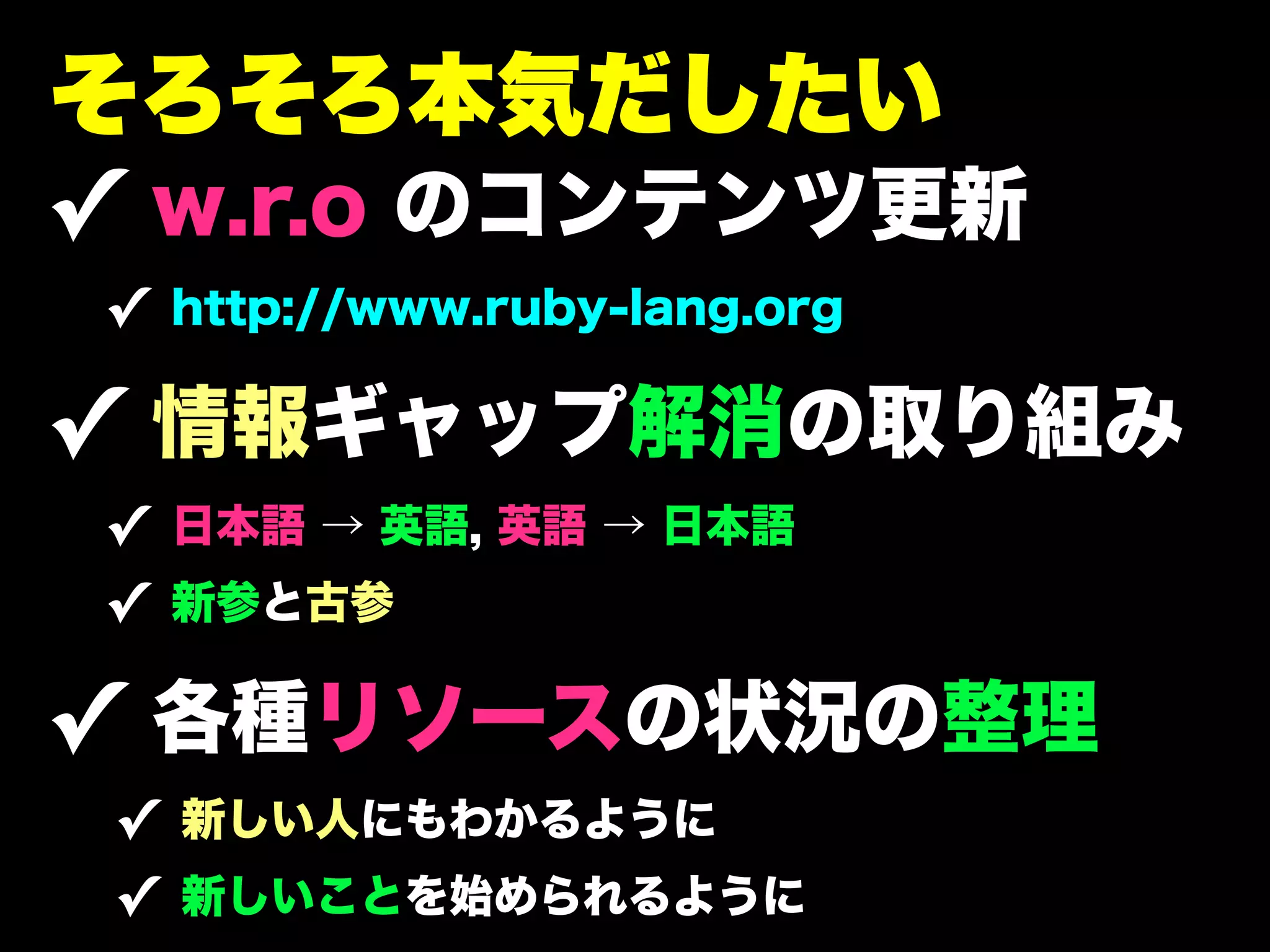 そろそろ本気だしたい
✓ w.r.o のコンテンツ更新
✓ http://www.ruby-lang.org

✓ 情報ギャップ解消の取り組み
✓ 日本語 → 英語, 英語 → 日本語
✓ 新参と古参

✓ 各種リソースの状況の整理
 ✓ 新しい人にもわかるように
 ✓ 新しいことを始められるように
 