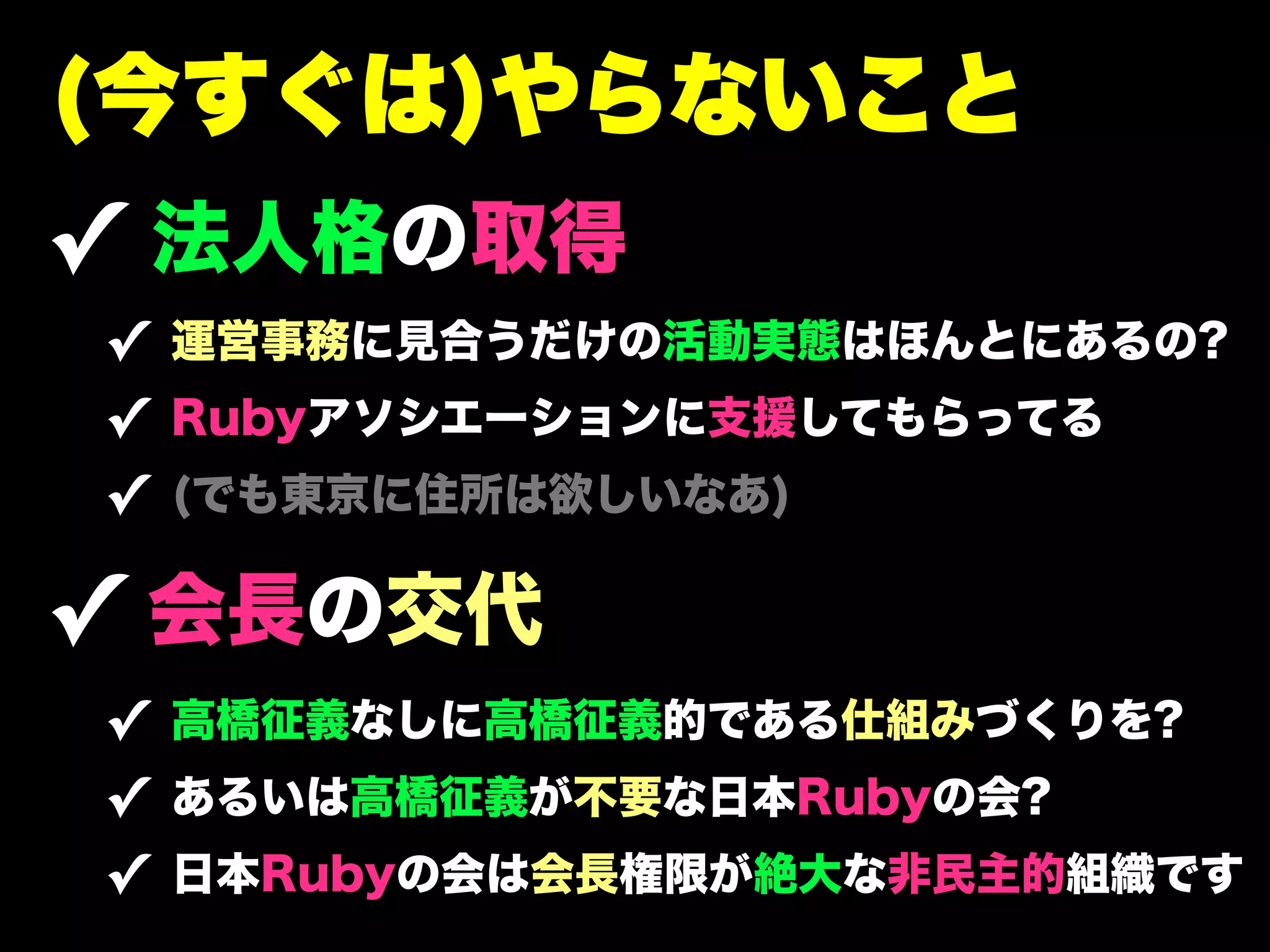(今すぐは)やらないこと
✓ 法人格の取得
✓ 運営事務に見合うだけの活動実態はほんとにあるの?
✓ Rubyアソシエーションに支援してもらってる
✓ (でも東京に住所は欲しいなあ)

✓ 会長の交代
✓ 高橋征義なしに高橋征義的である仕組みづくりを?
✓ あるいは高橋征義が不要な日本Rubyの会?
✓ 日本Rubyの会は会長権限が絶大な非民主的組織です
 