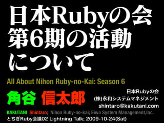 日本Rubyの会
第6期の活動
について
All About Nihon Ruby-no-Kai: Season 6
                                                  日本Rubyの会

角谷 信太郎                                (株)永和システムマネジメント
                                        shintaro@kakutani.com
KAKUTANI Shintaro; Nihon Ruby-no-kai; Eiwa System Management,Inc.
とちぎRuby会議02 Lightning Talk; 2009-10-24(Sat)
 