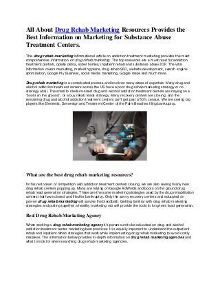 All About Drug Rehab Marketing Resources Provides the
Best Information on Marketing for Substance Abuse
Treatment Centers.
This drug rehab marketing informational article on addiction treatment marketing provides the most
comprehensive information on drug rehab marketing. The top resources are a must read for addiction
treatment centers, opiate detox, sober homes, inpatient rehab and substance abuse IOP. The vital
information covers marketing, marketing plans, drug rehab SEO, website development, search engine
optimization, Google My Business, social media marketing, Google maps and much more.
Drug rehab marketing is a complicated process and involves many areas of expertise. Many drug and
alcohol addiction treatment centers across the US have a poor drug rehab marketing strategy or no
strategy at all. The small to medium-sized drug and alcohol addiction treatment centers are relying on a
“boots on the ground”, or a buy rehab leads strategy. Many recovery centers are closing, and the
remaining drug and alcohol addiction treatment centers can't get past a 50% census. We are seeing big
players like Elements, Sovereign and Treatment Center of the Palm Beaches filing bankruptcy.
What are the best drug rehab marketing resources?
In this red ocean of competition and addiction treatment centers closing, we are also seeing many new
drug rehab centers popping up. Many are relying on Google AdWords and boots on the ground drug
rehab lead generation strategies. These are the same marketing strategies used by the drug rehabilitation
centers that have closed and filed for bankruptcy. Only the savvy recovery centers and educated on
proven drug rehab marketing will survive the bloodbath. Getting familiar with drug rehab marketing
strategies and putting together a healthy marketing mix will provide the tools to long-term lead generation.
Best Drug Rehab Marketing Agency
When seeking a drug rehab marketing agency it's paramount to be educated on drug and alcohol
addiction treatment center marketing best practices. It is equally important to understand the outpatient
rehab and inpatient rehab strategies that work while implementing drug rehab marketing to avoid costly
mistakes. The information below provides in-depth information on drug rehab marketing agencies and
what to look for when searching drug rehab marketing agencies.
 