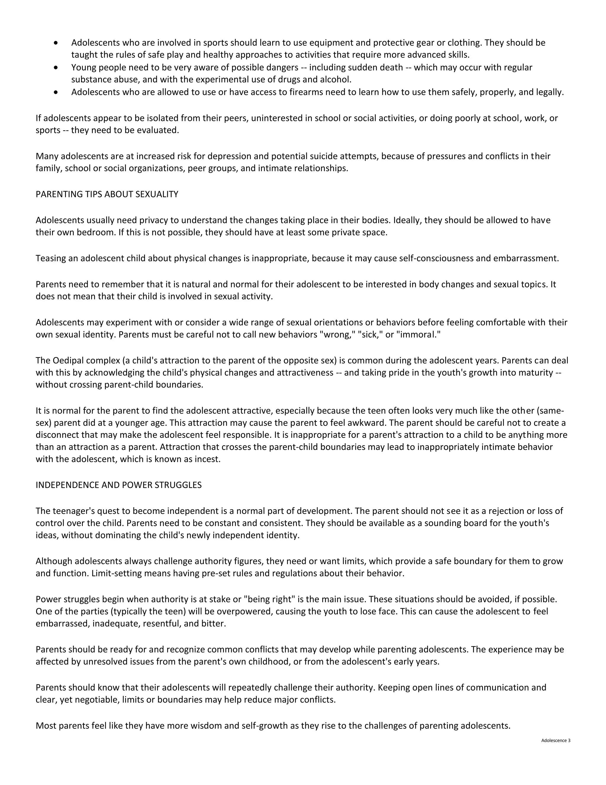 Adolescents who are involved in sports should learn to use equipment and protective gear or clothing. They should be
         taught the rules of safe play and healthy approaches to activities that require more advanced skills.
         Young people need to be very aware of possible dangers -- including sudden death -- which may occur with regular
         substance abuse, and with the experimental use of drugs and alcohol.
         Adolescents who are allowed to use or have access to firearms need to learn how to use them safely, properly, and legally.

If adolescents appear to be isolated from their peers, uninterested in school or social activities, or doing poorly at school, work, or
sports -- they need to be evaluated.

Many adolescents are at increased risk for depression and potential suicide attempts, because of pressures and conflicts in their
family, school or social organizations, peer groups, and intimate relationships.

PARENTING TIPS ABOUT SEXUALITY

Adolescents usually need privacy to understand the changes taking place in their bodies. Ideally, they should be allowed to have
their own bedroom. If this is not possible, they should have at least some private space.

Teasing an adolescent child about physical changes is inappropriate, because it may cause self-consciousness and embarrassment.

Parents need to remember that it is natural and normal for their adolescent to be interested in body changes and sexual topics. It
does not mean that their child is involved in sexual activity.

Adolescents may experiment with or consider a wide range of sexual orientations or behaviors before feeling comfortable with their
own sexual identity. Parents must be careful not to call new behaviors "wrong," "sick," or "immoral."

The Oedipal complex (a child's attraction to the parent of the opposite sex) is common during the adolescent years. Parents can deal
with this by acknowledging the child's physical changes and attractiveness -- and taking pride in the youth's growth into maturity --
without crossing parent-child boundaries.

It is normal for the parent to find the adolescent attractive, especially because the teen often looks very much like the other (same-
sex) parent did at a younger age. This attraction may cause the parent to feel awkward. The parent should be careful not to create a
disconnect that may make the adolescent feel responsible. It is inappropriate for a parent's attraction to a child to be anything more
than an attraction as a parent. Attraction that crosses the parent-child boundaries may lead to inappropriately intimate behavior
with the adolescent, which is known as incest.

INDEPENDENCE AND POWER STRUGGLES

The teenager's quest to become independent is a normal part of development. The parent should not see it as a rejection or loss of
control over the child. Parents need to be constant and consistent. They should be available as a sounding board for the youth's
ideas, without dominating the child's newly independent identity.

Although adolescents always challenge authority figures, they need or want limits, which provide a safe boundary for them to grow
and function. Limit-setting means having pre-set rules and regulations about their behavior.

Power struggles begin when authority is at stake or "being right" is the main issue. These situations should be avoided, if possible.
One of the parties (typically the teen) will be overpowered, causing the youth to lose face. This can cause the adolescent to feel
embarrassed, inadequate, resentful, and bitter.

Parents should be ready for and recognize common conflicts that may develop while parenting adolescents. The experience may be
affected by unresolved issues from the parent's own childhood, or from the adolescent's early years.

Parents should know that their adolescents will repeatedly challenge their authority. Keeping open lines of communication and
clear, yet negotiable, limits or boundaries may help reduce major conflicts.

Most parents feel like they have more wisdom and self-growth as they rise to the challenges of parenting adolescents.
                                                                                                                                  Adolescence 3
 