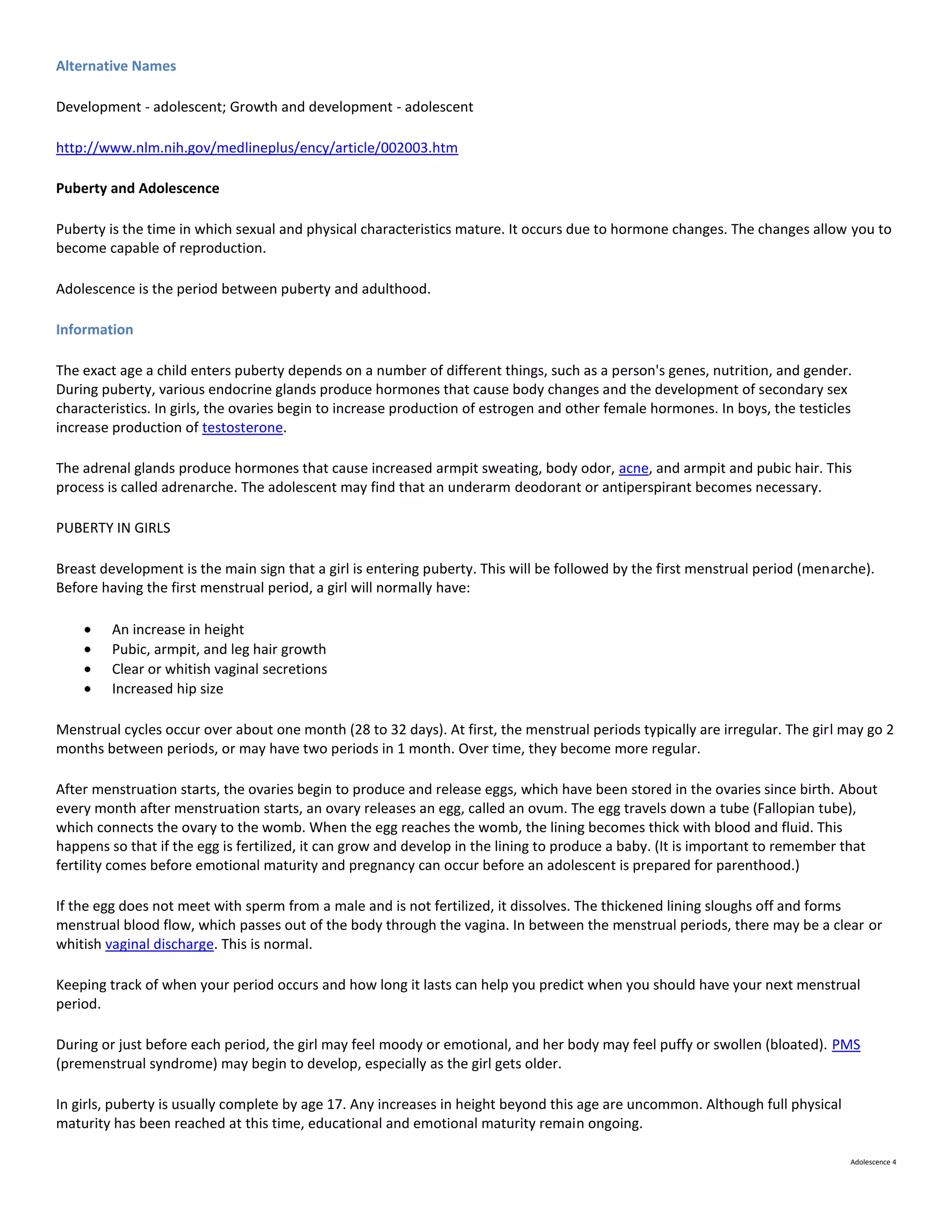 Alternative Names

Development - adolescent; Growth and development - adolescent

http://www.nlm.nih.gov/medlineplus/ency/article/002003.htm

Puberty and Adolescence

Puberty is the time in which sexual and physical characteristics mature. It occurs due to hormone changes. The changes allow you to
become capable of reproduction.

Adolescence is the period between puberty and adulthood.

Information

The exact age a child enters puberty depends on a number of different things, such as a person's genes, nutrition, and gender.
During puberty, various endocrine glands produce hormones that cause body changes and the development of secondary sex
characteristics. In girls, the ovaries begin to increase production of estrogen and other female hormones. In boys, the testicles
increase production of testosterone.

The adrenal glands produce hormones that cause increased armpit sweating, body odor, acne, and armpit and pubic hair. This
process is called adrenarche. The adolescent may find that an underarm deodorant or antiperspirant becomes necessary.

PUBERTY IN GIRLS

Breast development is the main sign that a girl is entering puberty. This will be followed by the first menstrual period (menarche).
Before having the first menstrual period, a girl will normally have:

         An increase in height
         Pubic, armpit, and leg hair growth
         Clear or whitish vaginal secretions
         Increased hip size

Menstrual cycles occur over about one month (28 to 32 days). At first, the menstrual periods typically are irregular. The girl may go 2
months between periods, or may have two periods in 1 month. Over time, they become more regular.

After menstruation starts, the ovaries begin to produce and release eggs, which have been stored in the ovaries since birth. About
every month after menstruation starts, an ovary releases an egg, called an ovum. The egg travels down a tube (Fallopian tube),
which connects the ovary to the womb. When the egg reaches the womb, the lining becomes thick with blood and fluid. This
happens so that if the egg is fertilized, it can grow and develop in the lining to produce a baby. (It is important to remember that
fertility comes before emotional maturity and pregnancy can occur before an adolescent is prepared for parenthood.)

If the egg does not meet with sperm from a male and is not fertilized, it dissolves. The thickened lining sloughs off and forms
menstrual blood flow, which passes out of the body through the vagina. In between the menstrual periods, there may be a clear or
whitish vaginal discharge. This is normal.

Keeping track of when your period occurs and how long it lasts can help you predict when you should have your next menstrual
period.

During or just before each period, the girl may feel moody or emotional, and her body may feel puffy or swollen (bloated). PMS
(premenstrual syndrome) may begin to develop, especially as the girl gets older.

In girls, puberty is usually complete by age 17. Any increases in height beyond this age are uncommon. Although full physical
maturity has been reached at this time, educational and emotional maturity remain ongoing.

                                                                                                                                Adolescence 4
 
