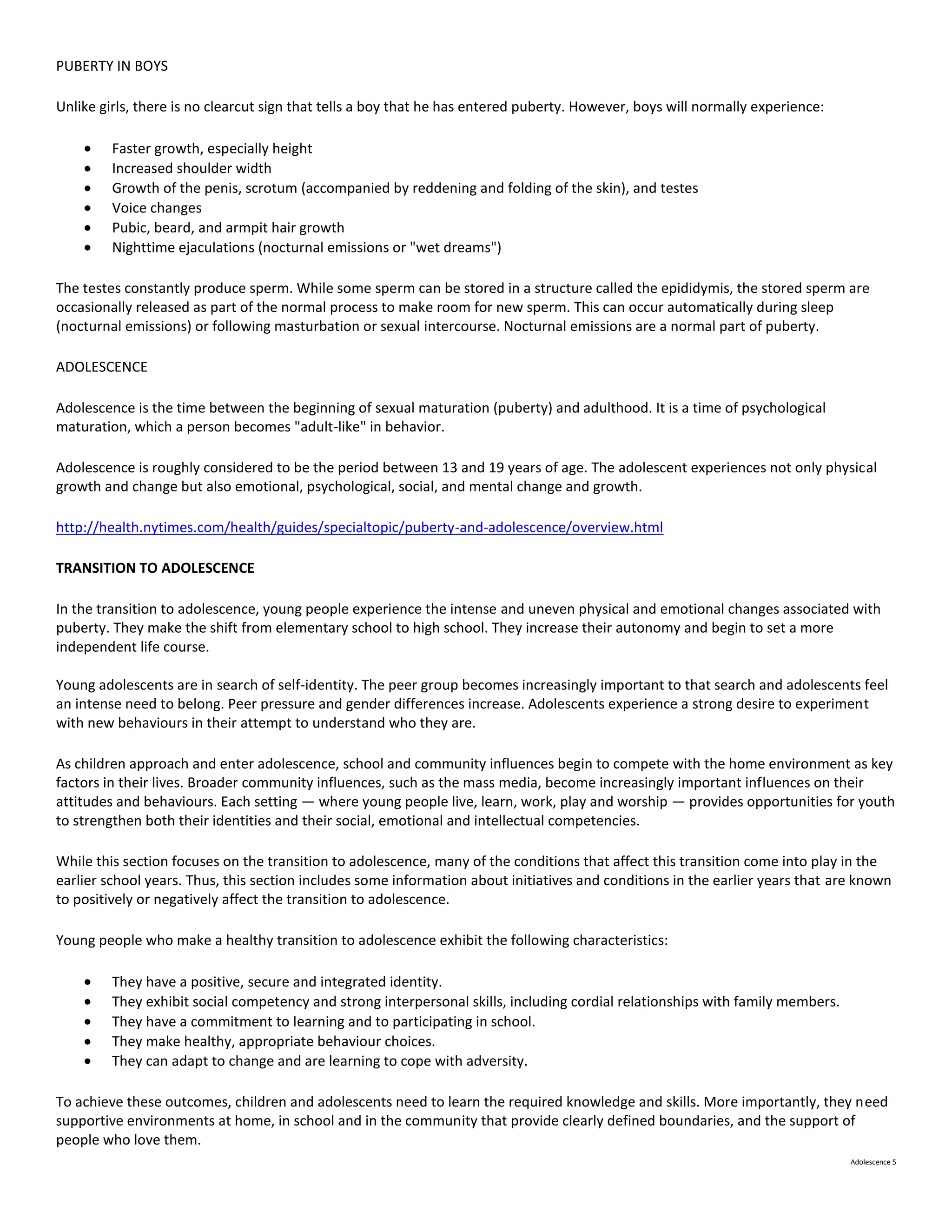 PUBERTY IN BOYS

Unlike girls, there is no clearcut sign that tells a boy that he has entered puberty. However, boys will normally experience:

         Faster growth, especially height
         Increased shoulder width
         Growth of the penis, scrotum (accompanied by reddening and folding of the skin), and testes
         Voice changes
         Pubic, beard, and armpit hair growth
         Nighttime ejaculations (nocturnal emissions or "wet dreams")

The testes constantly produce sperm. While some sperm can be stored in a structure called the epididymis, the stored sperm are
occasionally released as part of the normal process to make room for new sperm. This can occur automatically during sleep
(nocturnal emissions) or following masturbation or sexual intercourse. Nocturnal emissions are a normal part of puberty.

ADOLESCENCE

Adolescence is the time between the beginning of sexual maturation (puberty) and adulthood. It is a time of psychological
maturation, which a person becomes "adult-like" in behavior.

Adolescence is roughly considered to be the period between 13 and 19 years of age. The adolescent experiences not only physical
growth and change but also emotional, psychological, social, and mental change and growth.

http://health.nytimes.com/health/guides/specialtopic/puberty-and-adolescence/overview.html

TRANSITION TO ADOLESCENCE

In the transition to adolescence, young people experience the intense and uneven physical and emotional changes associated with
puberty. They make the shift from elementary school to high school. They increase their autonomy and begin to set a more
independent life course.

Young adolescents are in search of self-identity. The peer group becomes increasingly important to that search and adolescents feel
an intense need to belong. Peer pressure and gender differences increase. Adolescents experience a strong desire to experiment
with new behaviours in their attempt to understand who they are.

As children approach and enter adolescence, school and community influences begin to compete with the home environment as key
factors in their lives. Broader community influences, such as the mass media, become increasingly important influences on their
attitudes and behaviours. Each setting — where young people live, learn, work, play and worship — provides opportunities for youth
to strengthen both their identities and their social, emotional and intellectual competencies.

While this section focuses on the transition to adolescence, many of the conditions that affect this transition come into play in the
earlier school years. Thus, this section includes some information about initiatives and conditions in the earlier years that are known
to positively or negatively affect the transition to adolescence.

Young people who make a healthy transition to adolescence exhibit the following characteristics:

         They have a positive, secure and integrated identity.
         They exhibit social competency and strong interpersonal skills, including cordial relationships with family members.
         They have a commitment to learning and to participating in school.
         They make healthy, appropriate behaviour choices.
         They can adapt to change and are learning to cope with adversity.

To achieve these outcomes, children and adolescents need to learn the required knowledge and skills. More importantly, they need
supportive environments at home, in school and in the community that provide clearly defined boundaries, and the support of
people who love them.
                                                                                                                                Adolescence 5
 