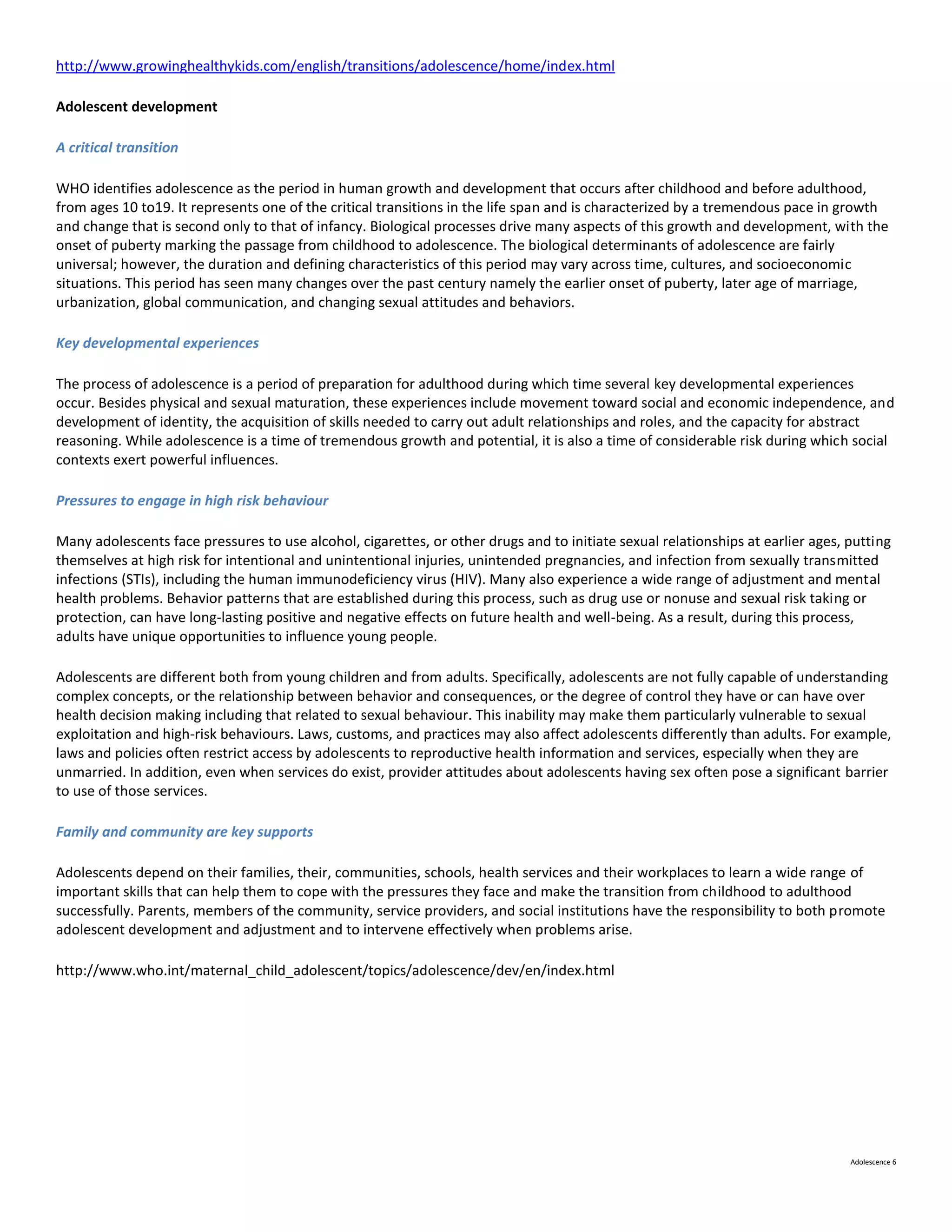 http://www.growinghealthykids.com/english/transitions/adolescence/home/index.html

Adolescent development

A critical transition

WHO identifies adolescence as the period in human growth and development that occurs after childhood and before adulthood,
from ages 10 to19. It represents one of the critical transitions in the life span and is characterized by a tremendous pace in growth
and change that is second only to that of infancy. Biological processes drive many aspects of this growth and development, with the
onset of puberty marking the passage from childhood to adolescence. The biological determinants of adolescence are fairly
universal; however, the duration and defining characteristics of this period may vary across time, cultures, and socioeconomic
situations. This period has seen many changes over the past century namely the earlier onset of puberty, later age of marriage,
urbanization, global communication, and changing sexual attitudes and behaviors.

Key developmental experiences

The process of adolescence is a period of preparation for adulthood during which time several key developmental experiences
occur. Besides physical and sexual maturation, these experiences include movement toward social and economic independence, and
development of identity, the acquisition of skills needed to carry out adult relationships and roles, and the capacity for abstract
reasoning. While adolescence is a time of tremendous growth and potential, it is also a time of considerable risk during which social
contexts exert powerful influences.

Pressures to engage in high risk behaviour

Many adolescents face pressures to use alcohol, cigarettes, or other drugs and to initiate sexual relationships at earlier ages, putting
themselves at high risk for intentional and unintentional injuries, unintended pregnancies, and infection from sexually transmitted
infections (STIs), including the human immunodeficiency virus (HIV). Many also experience a wide range of adjustment and mental
health problems. Behavior patterns that are established during this process, such as drug use or nonuse and sexual risk taking or
protection, can have long-lasting positive and negative effects on future health and well-being. As a result, during this process,
adults have unique opportunities to influence young people.

Adolescents are different both from young children and from adults. Specifically, adolescents are not fully capable of understanding
complex concepts, or the relationship between behavior and consequences, or the degree of control they have or can have over
health decision making including that related to sexual behaviour. This inability may make them particularly vulnerable to sexual
exploitation and high-risk behaviours. Laws, customs, and practices may also affect adolescents differently than adults. For example,
laws and policies often restrict access by adolescents to reproductive health information and services, especially when they are
unmarried. In addition, even when services do exist, provider attitudes about adolescents having sex often pose a significant barrier
to use of those services.

Family and community are key supports

Adolescents depend on their families, their, communities, schools, health services and their workplaces to learn a wide range of
important skills that can help them to cope with the pressures they face and make the transition from childhood to adulthood
successfully. Parents, members of the community, service providers, and social institutions have the responsibility to both promote
adolescent development and adjustment and to intervene effectively when problems arise.

http://www.who.int/maternal_child_adolescent/topics/adolescence/dev/en/index.html




                                                                                                                                 Adolescence 6
 