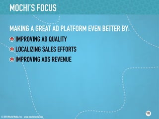 MOCHI’S FOCUS

MAKING A GREAT AD PLATFORM EVEN BETTER BY:
!  IMPROVING AD QUALITY
!  LOCALIZING SALES EFFORTS
!  IMPROVING ADS REVENUE




                                             10
 