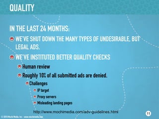 QUALITY

IN THE LAST 24 MONTHS:
!  WE’VE SHUT DOWN THE MANY TYPES OF UNDESIRABLE, BUT
   LEGAL ADS.
!  WE’VE INSTITUTED BETTER QUALITY CHECKS
   !  Human review
   !  Roughly 10% of all submitted ads are denied.
       !  Challenges
           !  IP target
           !  Proxy servers
           !  Misleading landing pages

           http://www.mochimedia.com/adv-guidelines.html   11
 