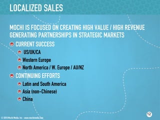 LOCALIZED SALES
MOCHI IS FOCUSED ON CREATING HIGH VALUE / HIGH REVENUE
GENERATING PARTNERSHIPS IN STRATEGIC MARKETS
!  CURRENT SUCCESS
   !   US/UK/CA
   !  Western Europe
   !  North America / W. Europe / AU/NZ
!  CONTINUING EFFORTS
   !  Latin and South America
   !  Asia (non-Chinese)
   !  China

                                                         12
 