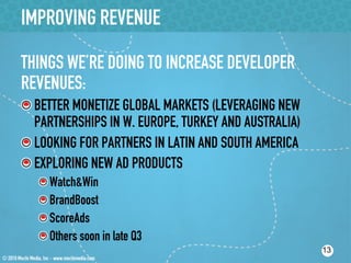 IMPROVING REVENUE

THINGS WE’RE DOING TO INCREASE DEVELOPER
REVENUES:
!  BETTER MONETIZE GLOBAL MARKETS (LEVERAGING NEW
   PARTNERSHIPS IN W. EUROPE, TURKEY AND AUSTRALIA)
!  LOOKING FOR PARTNERS IN LATIN AND SOUTH AMERICA
!  EXPLORING NEW AD PRODUCTS
   !    Watch&Win
   !    BrandBoost
   !    ScoreAds
   !    Others soon in late Q3
                                                      13
 