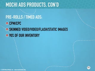 MOCHI ADS PRODUCTS, CON’D

PRE-ROLLS / TIMED ADS:
!  CPM/CPC
!  SKINNED VIDEO/VIDEO/FLASH/STATIC IMAGES
!  90% OF OUR INVENTORY




                                             15
 