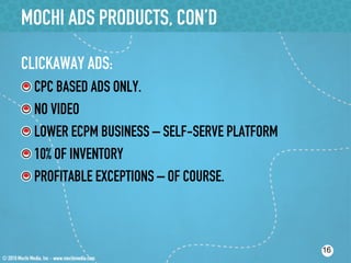 MOCHI ADS PRODUCTS, CON’D

CLICKAWAY ADS:
!    CPC BASED ADS ONLY.
!    NO VIDEO
!    LOWER ECPM BUSINESS – SELF-SERVE PLATFORM
!    10% OF INVENTORY
!    PROFITABLE EXCEPTIONS – OF COURSE.



                                                 16
 