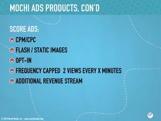 MOCHI ADS PRODUCTS, CON’D

SCORE ADS:
!    CPM/CPC
!    FLASH / STATIC IMAGES
!    OPT-IN
!    FREQUENCY CAPPED 2 VIEWS EVERY X MINUTES
!    ADDITIONAL REVENUE STREAM



                                                17
 